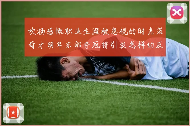 吹杨感慨职业生涯被忽视的时光若奇才明年东部夺冠将引发怎样的反响