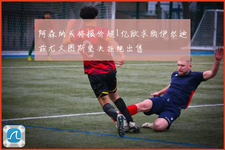 阿森纳或将报价超1亿欧求购伊尔迪兹尤文图斯坚决拒绝出售