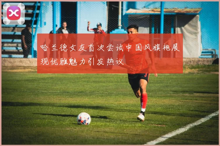 哈兰德女友首次尝试中国风旗袍展现优雅魅力引发热议