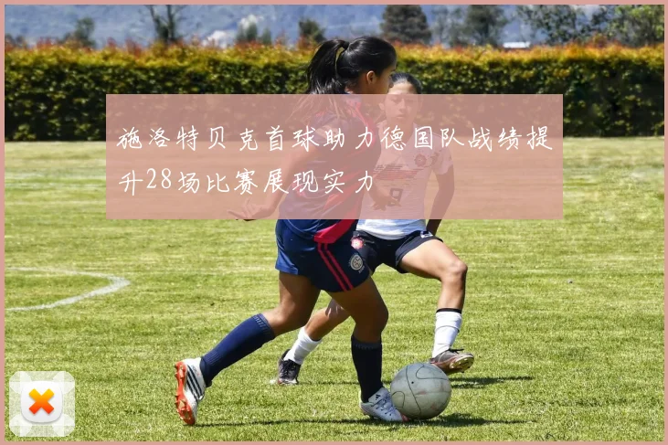 施洛特贝克首球助力德国队战绩提升28场比赛展现实力