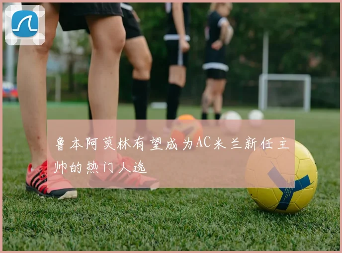 鲁本阿莫林有望成为AC米兰新任主帅的热门人选