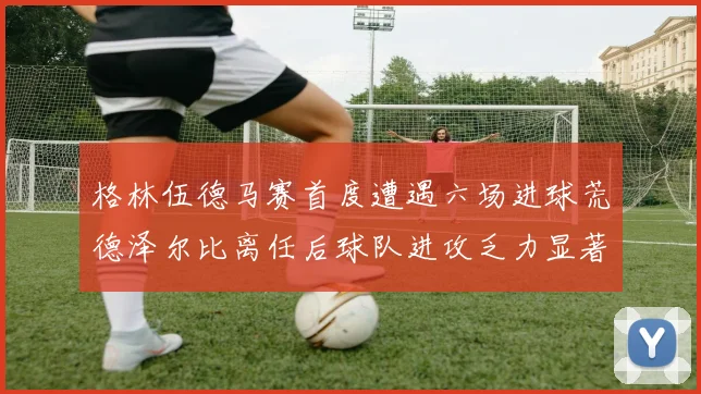 格林伍德马赛首度遭遇六场进球荒德泽尔比离任后球队进攻乏力显著