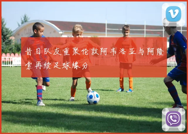 昔日队友重聚伦敦阿韦洛亚与阿隆索再续足球缘分