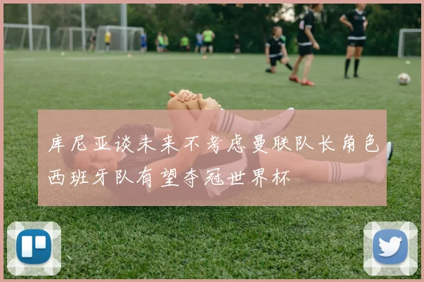 库尼亚谈未来不考虑曼联队长角色西班牙队有望夺冠世界杯