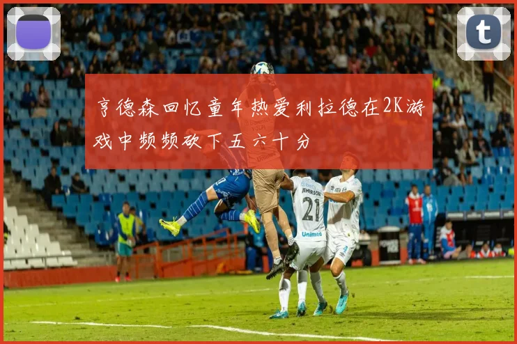 亨德森回忆童年热爱利拉德在2K游戏中频频砍下五六十分