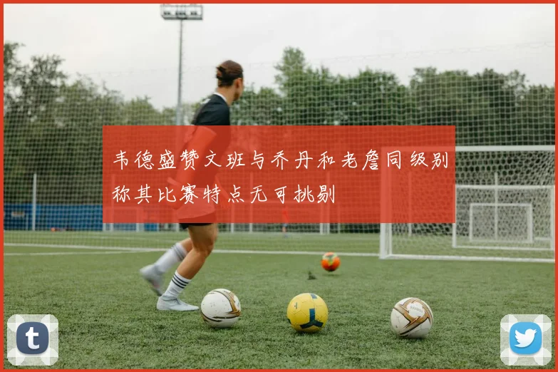 韦德盛赞文班与乔丹和老詹同级别称其比赛特点无可挑剔